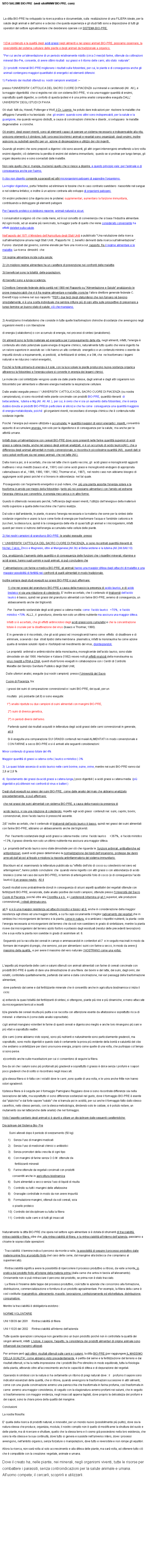 Casella di testo: SITO SALUMI BIO-PRE  (vedi sitoWWW BIO-PRE. com)La ditta BIO-PRE ha sviluppato la ricerca pratica e documentale, sulla  realizzazione di una FILIERA ideale, per la salute degli animali e delluomo e a deciso che questa esperienza e gli studi fatti sono a disposizione di tutti gli operatori del settore agroalimentare che desiderano operare col SISTEMA BIO-PRE. 1)Dal contenuto e la qualit degli acidi grassi negli alimenti e nei grassi animali BIO-PRE, possiamo osservare, la reversibilit del sistema cellulare delle piante e degli animali da tradizionale a organico.Per cui anche unalimentazione di un periodo relativamente ridotto (circa 3 mesi)di farine, ottenute da coltivazioni minerali Bio-Pre, consente, di avere ottimi risultati  sui grassi e il ritorno delle carni, allo stato  naturale.2) I prodotti  minerali BIO-PRE migliorano i risultati sulla fotosintesi, per cui, le piante e di conseguenza anche gli animali contengono maggiori quantitativi di energetici ed elementi difensivi. 1) Partendo dai risultati ottenuti su  nostri campioni analizzati :--presso lUNIVERSITA CATTOLICA DEL SACRO CUORE DI PIACENZA sui minerali e carotenoidi (All.  All.), e la maggior digeribilit  che si registra nei cibi con sistema BIO-PRE,  vi sia una maggior quantit di enzimi,  soprattutto quelli digestivi, a conforto di questa ipotesi vi  una prima analisi comparativa eseguita DALL UNIVERSITA DEGLI STUDI DI PAVIAGli studi  fatti da, Howell, Pottenger e Wolf, il Dr. Loomis  ha potuto dare indicazioni per  risolvere le malattie che affliggono lumanit e ha teorizzato  che: gli enzimi  quando sono attivi sono indispensabili, per la salute e la guarigione, ma quando vengono distrutti, a causa di concimazioni chimiche e diserbi , si sviluppano  le malattie degenerative  e croniche.Gli enzimi  degli esseri viventi, sono gli elementi capaci di operare un sistema necessario e indispensabile alla vita, uniscono elementi o li dividono; tutti i processi biochimici animali e vegetali sono organizzati  dagli enzimi, inoltre agiscono su substrati specifici per un  azione di disgregazione e utilizzo dei cibi ingeriti .Quando gli enzimi che sono preposti a digerire i cibi sono assenti, gli altri organi intervengono emettendo a loro volta enzimi digestivi, ci determina la perdita di enzimi del sistema immunitario;  questo se si protrae per lungo tempo, gli organi deperiscono e sono sovrastati dalle malattie.Non vale quello che si  mangia, ma bens quello che si riesce a digerire, e questo principio vale: per lanimale e di conseguenza anche per luomo.Il cibo non digerito consente a parassiti ed altri microrganismi patogeni di aggredire lorganismo.  La miglior digestione, porta lintestino ad eliminare le tossine che in caso contrario sarebbero  riassorbite nel sangue e nel sistema linfatico; e inoltre  un azione contraria allo sviluppo di organismi patogeni.Gli enzimi proteoleici (che digeriscono le proteine) supplementari, aumentano la funzione immunitaria, contribuendo a distruggere gli elementi patogeniPer lapporto proteico si debbono reperire, animali naturali e sicuri.I consumatori scelgono ci che costa meno, ed  sul concetto di convenienza che si basa lindustria alimentare. Ad ogni modo, ad un esame pi ravvicinato, la maggior parte di quello che viene considerato conveniente ha effetti deleteri sulla salute.Nellagosto del 1971 il Ministero dellAgricoltura degli Stati Uniti a pubblicato Una valutazione della ricerca sullalimentazione umana negli Stati Uniti ; Rapporto Nr. 2, benefici derivanti dalla ricerca sull'alimentazione. Furono  stanziati dal governo, somme elevate per fare una ricerca sul  rapporto  fra il regime alimentare e le malattie. La ricerca  dimostr  che:1)Il regime alimentare incide sulla salute:2) Un migliore regime alimentare ha un carattere di prevenzione nei confronti delle malattie.3)I beneficiari sono la totalit  delle popolazioni.4)I benefici sono a lunga scadenza.Il Direttore Generale federale della sanit nel 1988 nel Rapporto su Alimentazione e Salute analizzando le prove inequivocabili che vi  fra regime alimentare e malattie croniche lallora direttore generale federale C. Everett Kopp scriveva nel suo rapporto: PER i due terzi degli statunitensi che non fumano n bevono smodatamente, vi  una scelta individuale che sembra influire pi di ogni altra sulle prospettive di preservare a lungo termine un buono stato di salute: ci che mangiano. 2) Analizziamo il metabolismo che consiste in tutte quelle trasformazioni chimiche di sostanze che avvengono negli organismi viventi o con liberazione di energia (catabolismo) o con accumulo di energia, nei processi di sintesi (anabolismo). Gli alimenti sono la fonte materiale ed energetica per il proseguimento della vita, negli alimenti, infatti, lenergia  contenuta allo stato potenziale quale energia di legame chimico, naturalmente tutto quello che viene ingerito ha un valore superiore in assoluto se i cibi hanno un alto contenuto  energetico e un contenuto minimo o esente da impurit dovuto a inquinamento, ai pesticidi,  ai fertilizzanti di sintesi, e a GM, che  ne trasformano i legami naturali e ne riducono i valori energetici. Poich la fonte primaria di energia  il sole, con la luce solare le piante producono nuova sostanza organica attraverso la fotosintesi e lenergia solare si converte in energia dei legami chimici.Le molecole cos sintetizzate vengono usate sia dalle piante stesse, dagli animali e dagli altri organismi non fotosintetici per alimentarsi e ottenere energia mediante la respirazione cellulare. Dalle analisi eseguite presso l  UNIVERSITA CATTOLICA DEL SACRO CUORE DI PIACENZA (su nostra campionatura), si sono riscontrati nelle piante concimate con prodotti BIO-PRE, quantit rilevanti  di betacarotene,  luteina e Mg.(All. All. All. ), per cui,  ovvio che vi sia un aumento della fotosintesi, che  senza dubbio dovuta ai prodotti BIO-PRE(in particolare al silicio) e che ha come  conseguenza una quantit maggiore di energia metabolizzata, poich  gli organismi viventi, necessitano di energia chimica che  contenuta nelle sostanze ingerite.Poich  lenergia pu essere utilizzata o accumulata; le quantit maggiori di valori energetici  ingeriti, consentir appunto di accumulare energia; non solo per la digestione e di conseguenza per la salute,  ma anche per le attivit umane.Iinfatti dopo unalimentazione con cereali BIO-PRE dove sono presenti nelle farine quantit superiori di acidi grassi a catena media, anche nel grasso degli animali analizzati, vi  un accumulo di acido laurico(All.), che a differenza degli animali alimentati in modo convenzionale, si riscontra in piccolissime quantit (All),  questi dati si sono potuti verificare sia nei grassi animali, che nel latte (All.).Dalla ricerca poi, si  accertato, che sia nel latte che in quello vaccino, gli  acidi grassi e monogliceridi aggiunti inattivano i virus rivestiti (Isaacs et al., 1991) cos come acidi grassi e monogliceridi endogeni di appropriata catena(Isaacs et al., 1986, 1990, 1991, 1992; Thormar et al., 1987),  nel nostro caso non abbiamo bisogno di aggiungere acidi grassi poich vi si trovano in abbondanza  nel tal quale. Proseguendo con largomento energetico si pu notare, che  pi una pianta assorbe lenergia solare e la trasforma in amido per mezzo della fotosintesi, tanto pi noi possiamo alimentarci con lamido ed estrarne lenergia chimica per convertirla  in energia meccanica o in altre forme. Questo  oltremodo necessario perch, lefficienza degli esseri viventi, lutilizzo dellenergia e della materia  molto superiore a quella delle macchine che luomo realizza .Dal sole e dallambiente, le piante, ricavano lenergia necessaria e la materia che serve per la sintesi delle sostanze organiche e usano la luce come fonte di energia per trasformare lacqua e lanidride carbonica in zuccheri, la stessa luce, quindi  la conseguenza della vita di quasi tutti gli animali e i microrganismi, infatti questi per vivere si nutrono dellenergia accumulata nelle cellule delle piante.2) Nei nostri campioni di granoturco BIO-PRE: le analisi eseguite  presso l  UNIVERSITA CATTOLICA DEL SACRO CUORE DI PIACENZA, si sono riscontrati quantit rilevanti di: Nichel, Calcio, Zinco e Magnesio, oltre al Manganese;(All.3b) al Betacarotene e la luteina.(All.2All.6All.10)Ora, analizzando laumento delle quantit e di conseguenza delle funzioni che i rispettivi minerali, vitamine e acidi grassi, hanno sugli uomini e sugli animali, si pu concludere che l alimentazione con farine e medica BIO-PRE, gli animali hanno una maggior difesa dagli attacchi di malattie e una maggior possibilit di fertilit nei confronti di quelli alimentati in modo tradizionale.Inoltre sempre dagli studi eseguiti sui grassi BIO-PRE si pu affermare: 1) che nei grassi del granoturco BIO-PRE a causa della massiccia presenza di acido laurico, e di acido linoleico vi sia una riduzione di colesterolo, E inoltre accertato, che il contenuto di trigliceridi dell'acido laurico  basso, quindi nei grassi del granoturco alimentati con farine BIO-PRE; avremo di conseguenza, un abbassamento anche dei trigliceridi. Per  l'aumento sostanziale degli acidi grassi a catena media: come  l'acido laurico   +70%,  e l'acido miristico +70%. ALL2., il  granoturco, diventa non solo un ottimo nutriente ma assicura una maggior difesa. Infatti si  accertato, che gli effetti antimicrobici degli acidi grassi sono cumulativi e che la concentrazione totale  cruciale per la disattivazione dei virus (Isaacs e Thormar, 1990).E in generale si  riscontrato, che gli acidi grassi ed i monogliceridi hanno come  effetto  di disattivare e di eliminare, scavando i due  strati lipidici della membrana  plasmatica; infatti la monolaurina ha come azione  quella di rendere solubili i lipidi e i fosfolipidi nel rivestimento del virus, disintegrandoli.Le propriet  antivirali e antimicrobiche della monolaurina, monogliceride dellacido laurico, sono state dimostrate sin dal 1966. Hierholzer e Kabara (1982) resero noti gli effetti viralicidi della monolaurina su virus rivestiti a RNA e DNA, questi studi furono eseguiti in collaborazione con i Centri di Controllo Malattie del Servizio Sanitario Pubblico degli Stati Uniti;     Dalle ulteriori analisi, eseguite (sui nostri campioni)  presso lUniversit del Sacro      Cuore di Piacenza, tra:      i grassi dei suini di comparazione convenzionali e i suini BIO-PRE, dei quali, per un       risultato   pi probante (all.8) si sono eseguite:       1) analisi ripetute su due campioni di suini alimentati con mangimi BIO-PRE, 2) suini di diversa genetica, 3) in periodi diversi dellanno.   Partendo quindi dai risultati acquisiti in letteratura degli acidi grassi delle carni convenzionali in generale, all.9Si  eseguita una comparazione SUI GRASSI contenuti nei maiali ALIMENTATI in modo convenzionale e CON FARINE a secco BIO-PRE e si  arrivati alle seguenti considerazioni:Minor contenuto di grasso totale del 4%Maggior quantit di grassi a catena corta ( laurico e miristico ) 3%3)  La quasi totale assenza di acido laurico nelle carni bovine, suine, ovine, mentre nei suini BIO-PRE vanno dal 2,6 al 2,8 %4)  Spostamento dei grassi da acidi grassi a catena lunga,( poco digeribili ) a acidi grassi a catena media  (pi digeribili e pi difensivi nei confronti di virus e batteri )Dagli studi eseguiti sui grassi dei suini BIO-PRE,  come dalle analisi del mais che abbiamo analizzato precedentemente, si pu affermare: che nei grassi dei suini alimentati con sistema BIO-PRE, a causa della massiccia presenza diacido laurico, vi sia una riduzione di colesterolo, rispetto agli acidi grassi  contenuti nei: suini, caprini, bovini,  convenzionali, dove lacido laurico  pressoch assente.2)E inoltre accertato, che il contenuto di trigliceridi dell'acido laurico  basso, quindi nei grassi dei suini alimentati con farine BIO-PRE; abbiamo un abbassamento anche dei trigliceridi.   Per  l'aumento sostanziale degli acidi grassi a catena media: come  l'acido laurico     +367%,  e l'acido miristico +13%, il grasso diventa non solo un ottimo nutriente ma assicura una maggior difesa. Le  propriet dellacido laurico sono state dimostrate per ci che riguarda le  funzioni antivirali, antibatteriche ed antiprotozoari, questi acidi grassi determinano la normalizzazione dei lipidi dellorganismo, protegge dai danni arrecati dallalcool al fegato e migliora la risposta antinfiammatoria del sistema immunitario.Blackburn ed al. esaminando la letteratura pubblicata su effetto dellolio di cocco su colesterolo nel siero ed arteriogenesi, hanno potuto concludere: che  quando viene ingerito con altri grassi o con abbondanza di acido linoleico (come nel caso dei suini BIO-PRE), in termini di arteriogenicit lolio di cocco (e di conseguenza lacido laurico)  un grasso neutro.  All 4Questi risultati sono probabilmente dovuti in conseguenza di alcuni aspetti qualitativi dei vegetali ottenute con fertilizzanti BIO-PRE, avvalorate, dalle analisi positive dei nostri campioni, ottenute presso lUniversit del Sacro Cuore di Piacenza, poich oltre alla Clorofilla a e b , e i carotenoidi (vitamina a) all.1,superiori, alle produzioni convenzionali, i nitrati diminuiscono, all 5  e vi  una maggior resistenza ad attacchi micotici e tossici all.8, anche in considerazione della maggior resistenza agli stress ed una maggior vitalit, a cui fa capo sicuramente il miglior radicamento dei vegetali che in simbiosi tra i microrganismi del terreno e la pianta, come in natura, si scambiano i rispettivi nutrienti, la pianta: cede lenergia necessaria ai microrganismi del terreno che da soli non sarebbero in grado di sintetizzare, mentre la pianta riceve dai microrganismi del terreno azoto fosforo e potassio dagli essiduati (residui delle precedenti lavorazioni) che a sua volta la pianta non sarebbe in grado di assimilare all. 6. Seguendo poi la raccolta dei cereali in campo e ammassandoli in contenitori all.7  e in seguito macinati in modo da formare dei mangimi di pregio, che servono, poi per alimentare i suini con farine a secco, in modo da avere il massimo della qualit,  e per avere il massimo del vero naturale ( NOSTRANO come una volta).Laspetto pi importante delle carni e salumi ottenuti con animali alimentati con farine di cereali concimate con prodotti BIO-PRE  quello di dare una dimostrazione di una filiera: dei bovini e del latte, dei suini, degli ovini, dei volatili, controllata qualitativamente, partendo dal seme e dalla concimazione, nei vari passaggi della trasformazione alimentare;dove partendo dal seme e dal fertilizzante minerale che  consentito anche in agricoltura biodinamica si inizia il ciclo:a) evitando la quasi totalit dei fertilizzanti di sintesi, si ottengono, piante pi vive e pi dinamiche, e meno attaccate da microrganismi terricoli e insettib)la granella dei cereali risulta pi pulita e se raccolta con attenzione esente da aflatossine e soprattutto ricca di minerali  e vitamina A (come dalle analisi sopracitate).c)gli animali mangiano volentieri le farine di questi cereali e digeriscono meglio e anche loro rimangono pi sani e pi vitali e soprattutto reattivi.d)le carni (come abbiamo visto sopra), sono pi nutrienti e naturalmente sono particolarmente gradevoli, ma soprattutto, sono molto digeribili e questo dato  certamente la prova pi evidente della bont e salubrit del cibo che andiamo a sintetizzare per darci una nuova energia, proprio come quelle di una volta, che purtroppo col tempo si sono perse. e)controllo anche sulle macellazioni per cui ci consentono di seguire la filiera.f)va da s che i salumi sono pi profumati pi gradevoli e soprattutto il grasso  dolce senza i profumi e i sapori poco gradevoli che di solito si riscontrano negli insaccati.g)la stessa filiera si  fatta con i volatili dove le carni ,sono quelle di una volta, e le uova anche fritte non hanno odori sgradevoli.h)stessa filiera si  seguita per il formaggio Parmigiano Reggiano dove si sono riscontrate differenze sia nella lavorazione del latte, ma soprattutto vi sono differenze sostanziali nel gusto, dove il formaggio BIO-PRE  esente dal pizzichio e dal forte sapore salato che si tramuta poi in acidit, per cui anche il formaggio fatto dallo stesso caseificio, nello stesso periodo, con la stessa metodologia, dividendo solo le caldaie, si  potuto notare, un mutamento sia nel latte(anche dalle analisi) che nel formaggio. Visto laspetto sanitario degli animali si  giunti a stilare un disciplinare dalle seguenti caratteristiche: Disciplinare del Sistema Bio- Pre         Suini allevati dopo il periodo di svezzamento (50 kg)1)	Senza luso di mangimi medicati 2)	Senza luso di medicinali chimici o antibiotici3)	Senza promotori della crescita di ogni tipo4)	Con mangimi di farine senza O.G.M  ottenute da         fertilizzanti minerali 5)	Farine ottenute da vegetali concimati con prodotti      consentiti anche in agricoltura biodinamica6)	Suini alimentati a secco senza luso di liquidi di risulta7)	Controllo su tutti i mangimi delle aflatossine8)	Granaglie controllate in modo da non avere impurit9)	Formulazione mangimi, ottenuti da soli cereali, soia       o pisello proteico10)	Controllo del disciplinare su tutta la filiera11)	Controllo sulle carni e di tutti gli insaccatiNaturalmente la ditta BIO-PRE che opera nel settore agro-alimentare si  dotata di strumenti di tracciabilit, rintracciabilit e filiera, oltre che; alla rintracciabilit di filiera, e la rintracciabilit allinterno dellazienda, passiamo a chiarire le sopraccitate operazioni: Tracciabilit: il termine indica il percorso da monte a valle, la possibilit di seguire il processo produttivo dalle materie prime fino al prodotto finito (nel caso della carne, dal mangime alla bistecca che compriamo al supermercato).  Rintracciabilit significa avere la possibilit di ripercorrere il processo produttivo a ritroso, da valle a monte, in pratica dal prodotto finito allorigine della materia prima (dalla carne che arriva in tavola allallevamento). Ovviamente non si pu rintracciare il percorso del prodotto, se prima non  stato tracciato.  La filiera  linsieme delle tappe del processo produttivo, cio tutte le aziende che concorrono alla formazione, distribuzione, commercializzazione e fornitura di un prodotto agroalimentare. Per esempio, la filiera della carne  cos costituita: mangimificio, allevamento, macello, lavorazione, confezionamento ed etichettatura, distribuzione, consumatore.Mentre la tracciabilit  obbligatoria esistono :NORME VOLONTARIEUNI 10939 del 2001     Rintracciabilit di filieraUNI 11020 del 2002     Rintracciabilit allinterno dellaziendaTutte queste operazioni comunque non garantiscono un buon prodotto poich non  controllata la qualit dei singoli alimenti, infatti: L'odore, il sapore, l'aspetto, la consistenza dei prodotti alimentari di origine animale sono influenzati dai mangimi utilizzati.Per arrivare per agli ottimi  risultati ottenuti sulle carni e i salumi, la ditta BIO-PRE (per raggiungere IL MASSIMO DELLA QUALITA, come abbiamo visto precedentemente   partita dal seme e la fertilizzazione del terreno e dai risultati ottenuti, si ha la netta impressione che i prodotti Bio-Pre stimolino in modo equilibrato, tutta la fisiologia della pianta, attivando oltre allaccrescimento anche le capacit di difesa e di depurazione dei vegetali.Operando in simbiosi con la natura si ha certamente un ritorno di pregi naturali dove : il    profumo il sapore sono indicatori essenziali della qualit, che si ritrova, quando avvengono le trasformazioni successive in altri alimenti; come con una giusta concimazione avremo una pannocchia che trasformata in farina profuma, cos trasformata in carne  avremo una maggior consistenza, di seguito con la stagionatura avremo profumi nei salumi, che in seguito si trasformeranno con maggior evidenza, negli insaccati appena tagliati, dove proprio la delicatezza dei profumi e dei sapori, sono la chiara prova della qualit del mangime.Conclusioni:La nostra filosofia:E quella della ricerca di prodotti naturali, e innovativi, per un mondo nuovo (possibilmente pi pulito), dove sia la natura stessa che produce, organizza, modula; il nostro compito non  quello di modificarne la struttura del suolo e delle piante, ma di ricercare e sfruttare, quello che la stessa terra e il cosmo gi possiedono nella loro esistenza, che sono la vita stessa e la sua continuit, dove tutto si genera e sussiste nell'universo intero, dove i processi avvengono, nell'ambito organico, senza forzature o manipolazioni, dove tutto e reversibile e non rompe gli equilibri.Allora la ricerca, non sar volta al solo accrescimento e alla difesa delle piante, ma sar volta, ad ottenere tutto ci che  compatibile con la creazione: vegetale, animale e umana. Dove il creato ha, nelle piante, nei minerali, negli organismi viventi, tutte le risorse per combattere i parassiti, senza controindicazioni per la salute animale e umana. Alluomo compete; il cercarli, scoprirli e utilizzarli. 