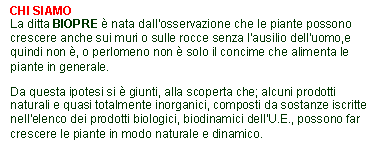 Casella di testo: CHI SIAMO
La ditta BIOPRE  nata dall'osservazione che le piante possono crescere anche sui muri o sulle rocce senza l'ausilio dell'uomo,e quindi non , o perlomeno non  solo il concime che alimenta le piante in generale. Da questa ipotesi si  giunti, alla scoperta che; alcuni prodotti naturali e quasi totalmente inorganici, composti da sostanze iscritte nell'elenco dei prodotti biologici, biodinamici dell'U.E., possono far crescere le piante in modo naturale e dinamico.