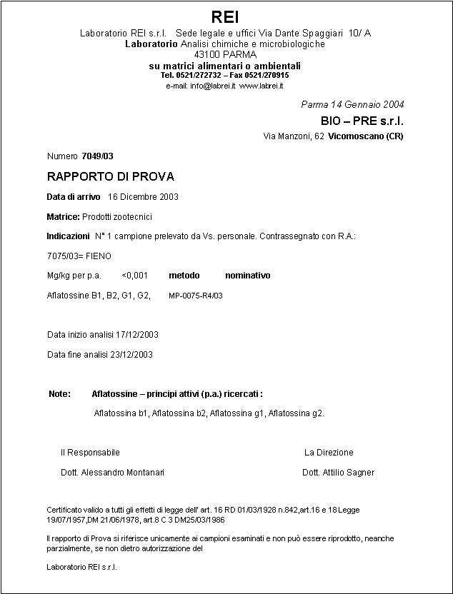 Casella di testo: REILaboratorio REI s.r.l.   Sede legale e uffici Via Dante Spaggiari  10/ ALaboratorio Analisi chimiche e microbiologiche43100 PARMAsu matrici alimentari o ambientaliTel. 0521/272732  Fax 0521/270915 e-mail: info@labrei.it  www.labrei.itParma 14 Gennaio 2004                                          BIO  PRE s.r.l.Via Manzoni, 62  Vicomoscano (CR)Numero  7049/03RAPPORTO DI PROVAData di arrivo   16 Dicembre 2003Matrice: Prodotti zootecniciIndicazioni  N 1 campione prelevato da Vs. personale. Contrassegnato con R.A.:7075/03= FIENOMg/kg per p.a.         <0,001         metodo           nominativoAflatossine B1, B2, G1, G2,        MP-0075-R4/03Data inizio analisi 17/12/2003Data fine analisi 23/12/2003 Note:         Aflatossine  principi attivi (p.a.) ricercati :                    Aflatossina b1, Aflatossina b2, Aflatossina g1, Aflatossina g2.      Il Responsabile                                                                               La Direzione      Dott. Alessandro Montanari                                                           Dott. Attilio SagnerCertificato valido a tutti gli effetti di legge dell art. 16 RD 01/03/1928 n.842,art.16 e 18 Legge 19/07/1957,DM 21/06/1978, art.8 C 3 DM25/03/1986Il rapporto di Prova si riferisce unicamente ai campioni esaminati e non pu essere riprodotto, neanche parzialmente, se non dietro autorizzazione del Laboratorio REI s.r.l.   